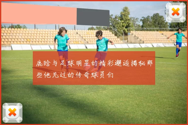 鹿晗与足球明星的精彩邂逅揭秘那些他见过的传奇球员们