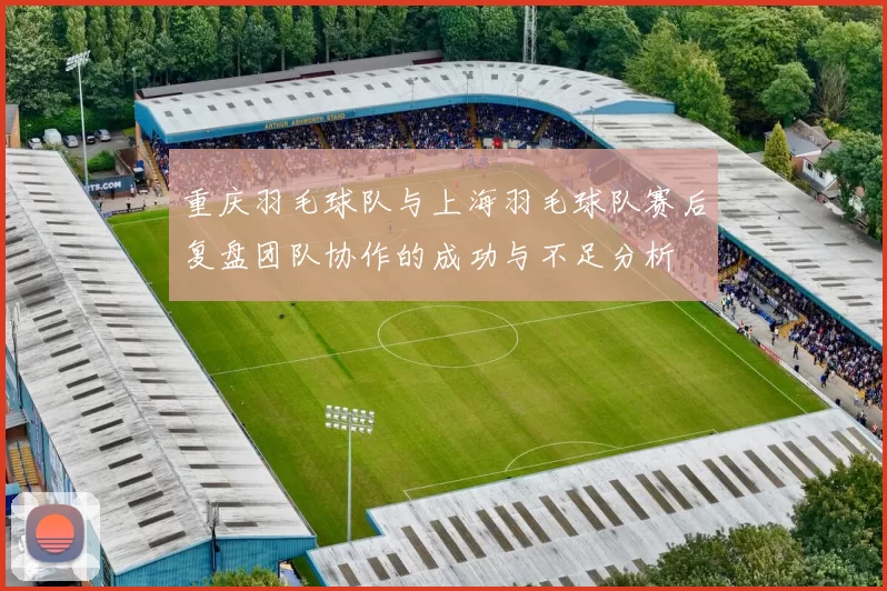 重庆羽毛球队与上海羽毛球队赛后复盘团队协作的成功与不足分析
