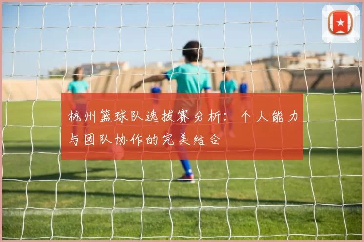 杭州篮球队选拔赛分析：个人能力与团队协作的完美结合