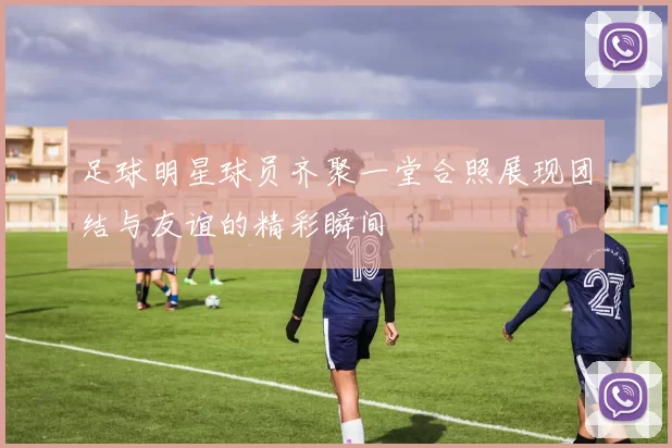 足球明星球员齐聚一堂合照展现团结与友谊的精彩瞬间