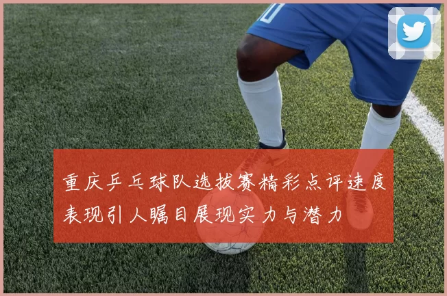 重庆乒乓球队选拔赛精彩点评速度表现引人瞩目展现实力与潜力