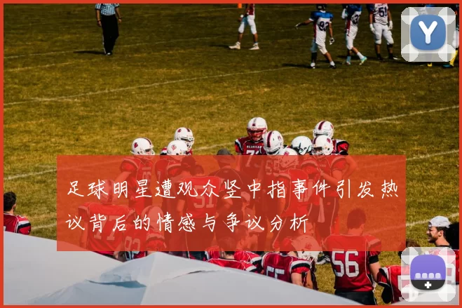 足球明星遭观众竖中指事件引发热议背后的情感与争议分析