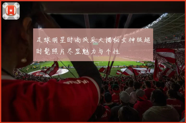 足球明星时尚风采大揭秘女神级超时髦照片尽显魅力与个性
