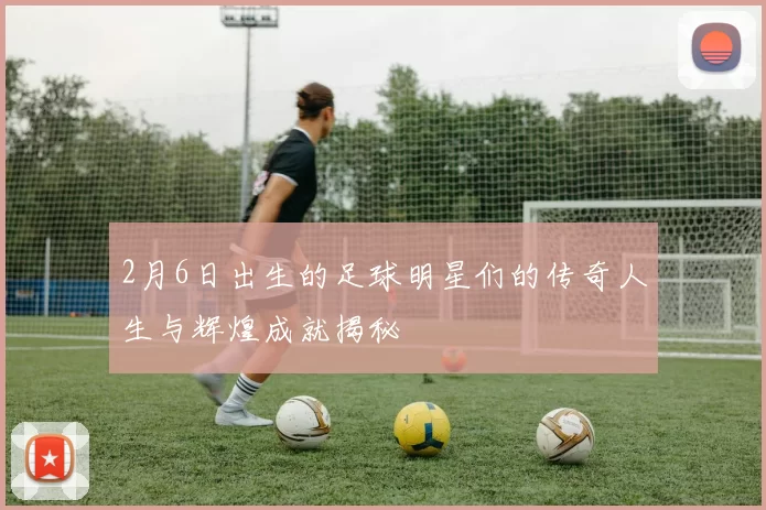 2月6日出生的足球明星们的传奇人生与辉煌成就揭秘