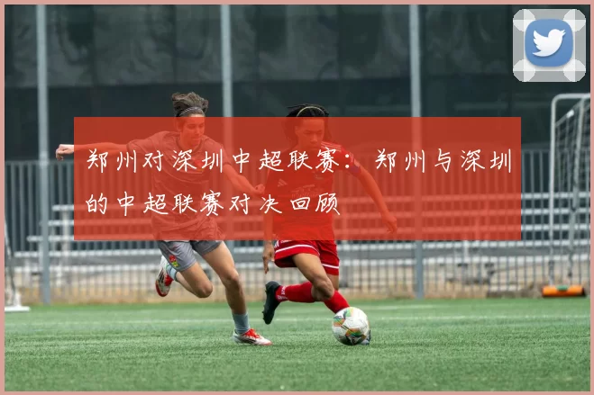 郑州对深圳中超联赛：郑州与深圳的中超联赛对决回顾