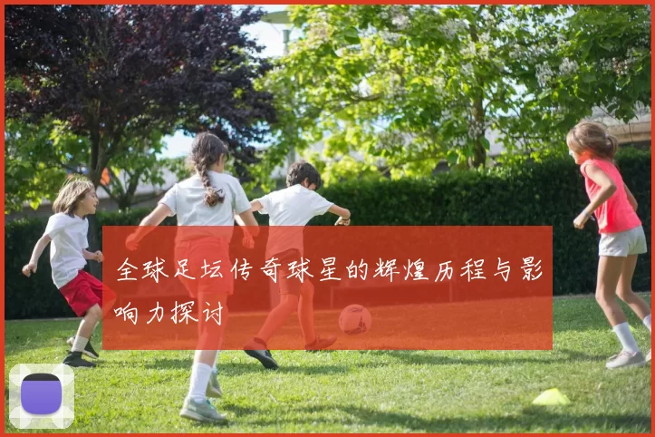 全球足坛传奇球星的辉煌历程与影响力探讨