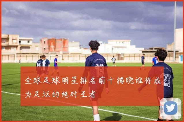 全球足球明星排名前十揭晓谁将成为足坛的绝对王者