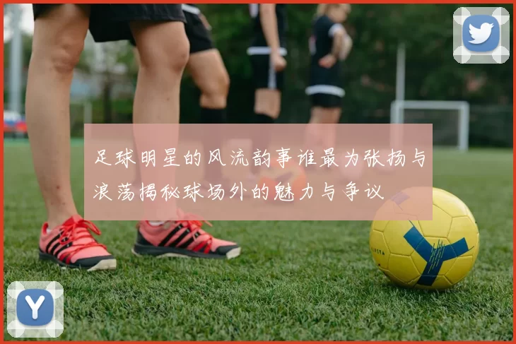 足球明星的风流韵事谁最为张扬与浪荡揭秘球场外的魅力与争议