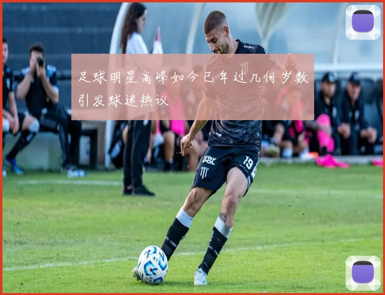 足球明星高峰如今已年过几何岁数引发球迷热议