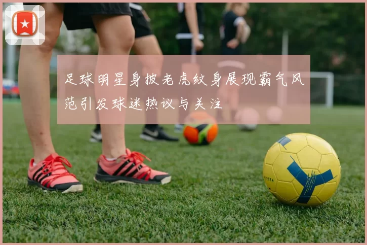 足球明星身披老虎纹身展现霸气风范引发球迷热议与关注