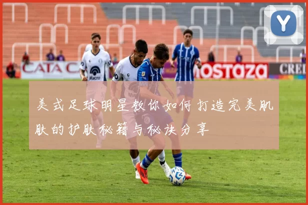 美式足球明星教你如何打造完美肌肤的护肤秘籍与秘诀分享