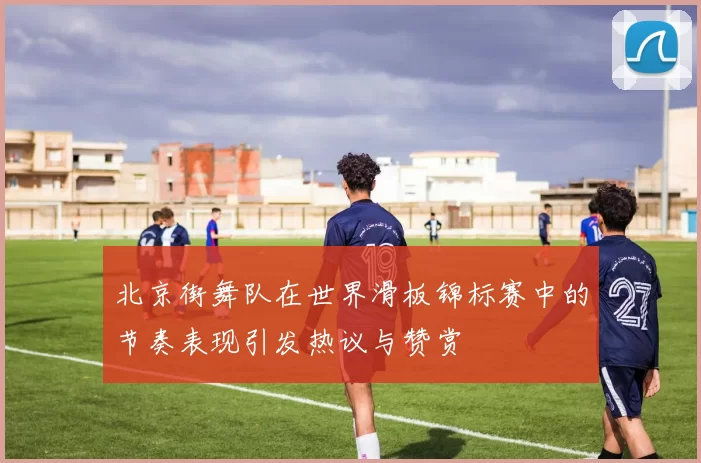 北京街舞队在世界滑板锦标赛中的节奏表现引发热议与赞赏