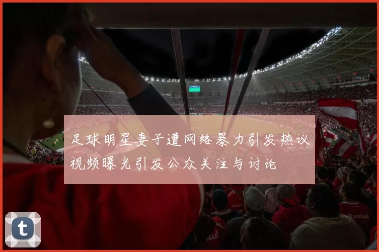 足球明星妻子遭网络暴力引发热议视频曝光引发公众关注与讨论