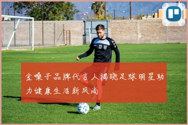 金嗓子品牌代言人揭晓足球明星助力健康生活新风尚