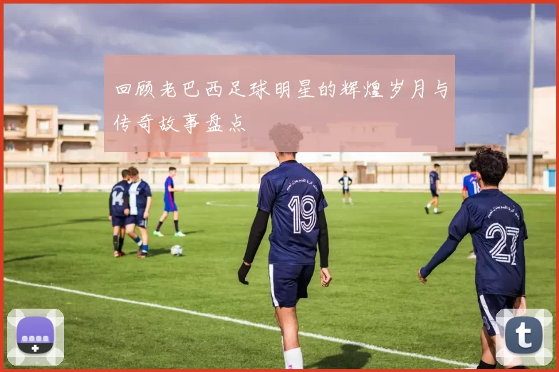 回顾老巴西足球明星的辉煌岁月与传奇故事盘点