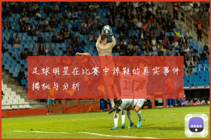 足球明星在比赛中掉鞋的真实事件揭秘与分析