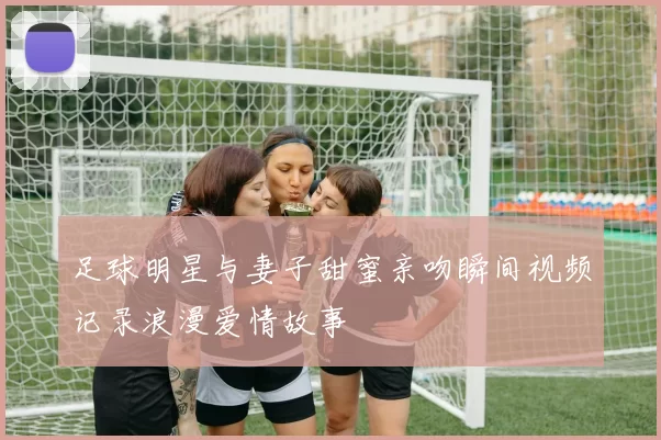 足球明星与妻子甜蜜亲吻瞬间视频记录浪漫爱情故事