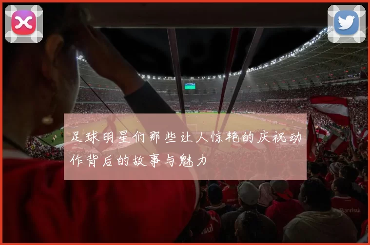 足球明星们那些让人惊艳的庆祝动作背后的故事与魅力