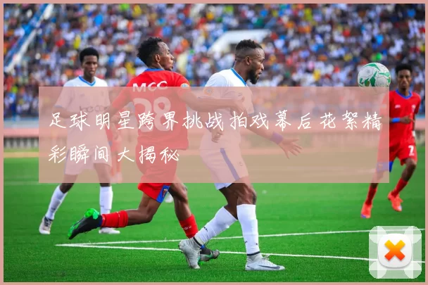 足球明星跨界挑战拍戏幕后花絮精彩瞬间大揭秘