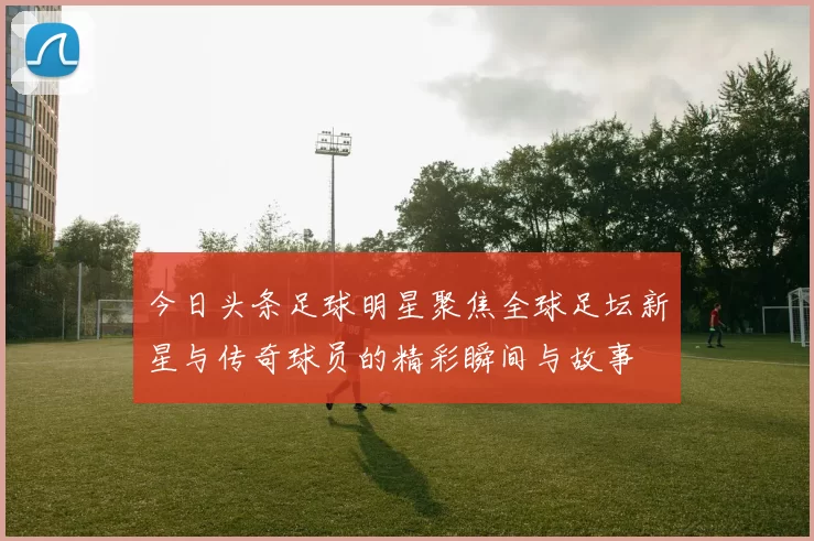 今日头条足球明星聚焦全球足坛新星与传奇球员的精彩瞬间与故事