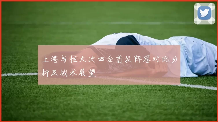 上港与恒大次回合首发阵容对比分析及战术展望