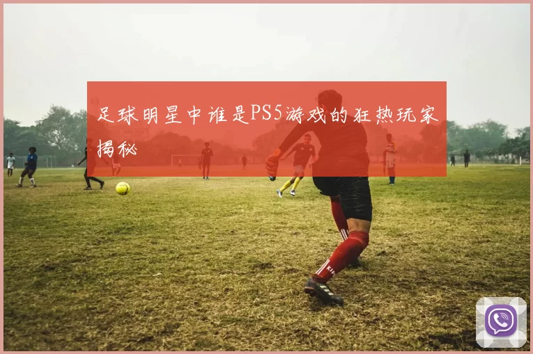 足球明星中谁是PS5游戏的狂热玩家揭秘