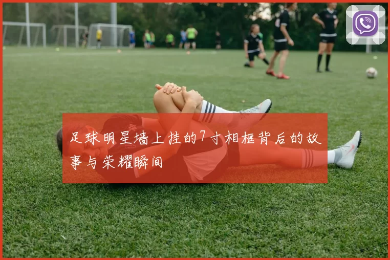 足球明星墙上挂的7寸相框背后的故事与荣耀瞬间