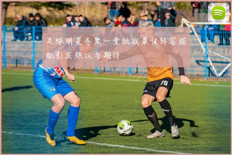 足球明星齐聚一堂挑战最佳阵容搭配引发热议与期待