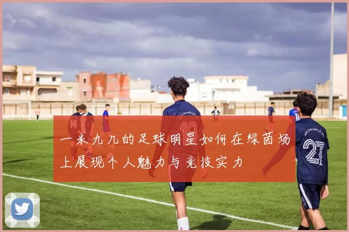 一米九几的足球明星如何在绿茵场上展现个人魅力与竞技实力