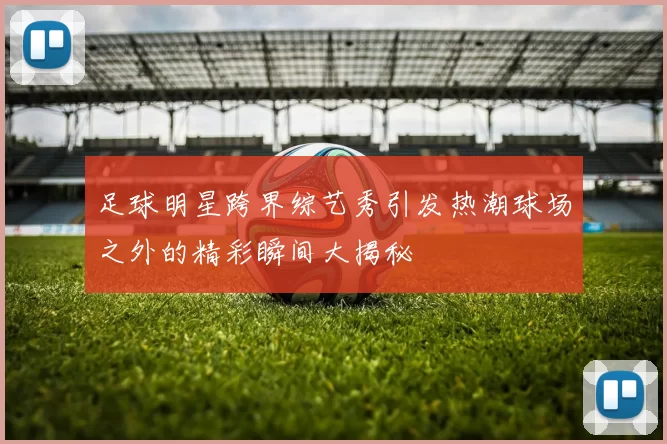 足球明星跨界综艺秀引发热潮球场之外的精彩瞬间大揭秘
