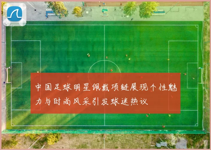 中国足球明星佩戴项链展现个性魅力与时尚风采引发球迷热议