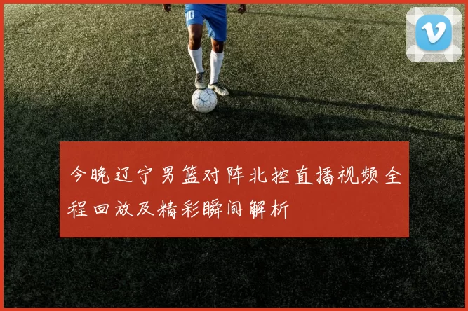 今晚辽宁男篮对阵北控直播视频全程回放及精彩瞬间解析