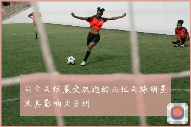 当今足坛最受欢迎的几位足球明星及其影响力分析
