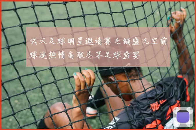 武汉足球明星邀请赛毛铺盛况空前球迷热情高涨尽享足球盛宴