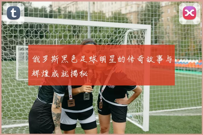 俄罗斯黑色足球明星的传奇故事与辉煌成就揭秘