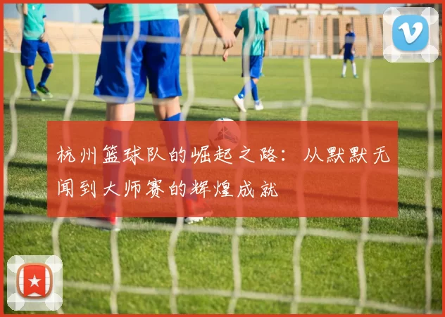 杭州篮球队的崛起之路：从默默无闻到大师赛的辉煌成就