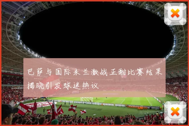 巴萨与国际米兰激战正酣比赛结果揭晓引发球迷热议