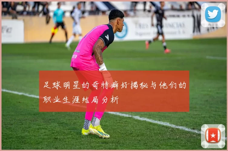 足球明星的奇特癖好揭秘与他们的职业生涯结局分析
