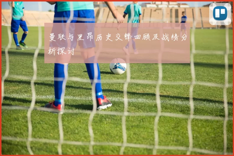 曼联与里昂历史交锋回顾及战绩分析探讨
