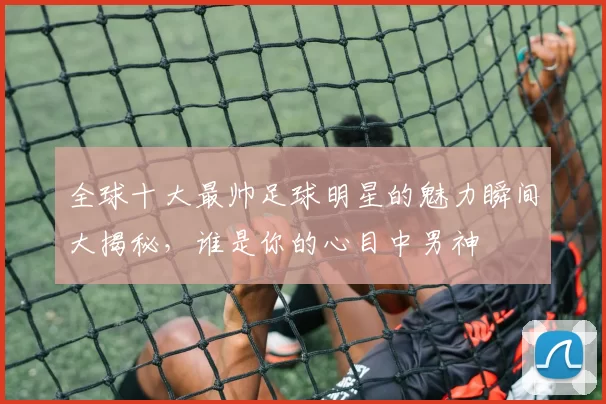 全球十大最帅足球明星的魅力瞬间大揭秘，谁是你的心目中男神