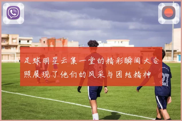 足球明星云集一堂的精彩瞬间大合照展现了他们的风采与团结精神