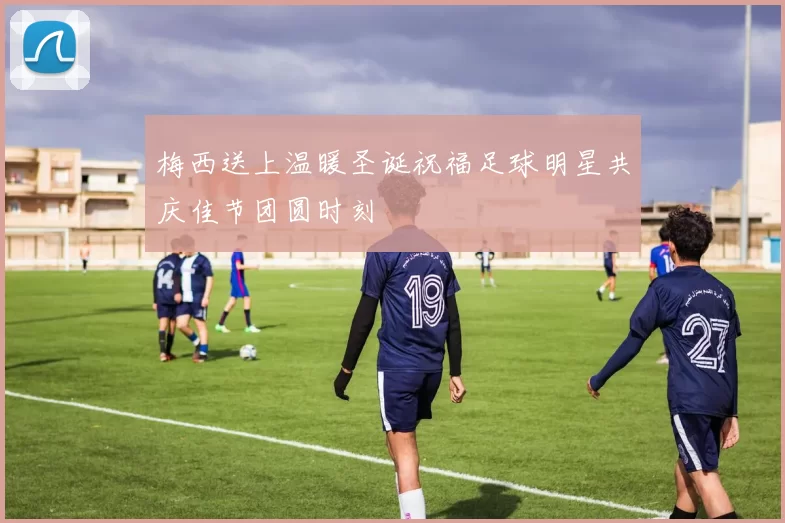 梅西送上温暖圣诞祝福足球明星共庆佳节团圆时刻