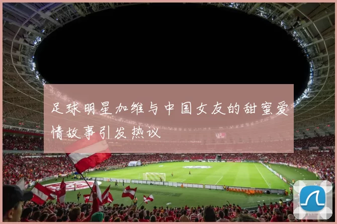 足球明星加维与中国女友的甜蜜爱情故事引发热议
