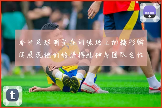 非洲足球明星在训练场上的精彩瞬间展现他们的拼搏精神与团队合作