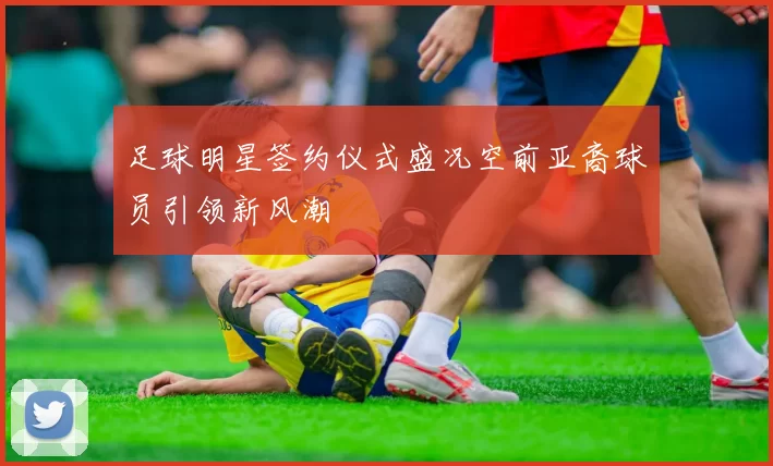 足球明星签约仪式盛况空前亚裔球员引领新风潮