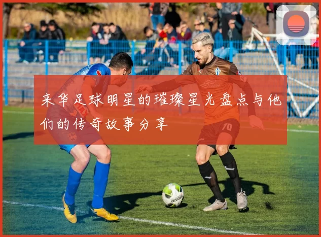 来华足球明星的璀璨星光盘点与他们的传奇故事分享