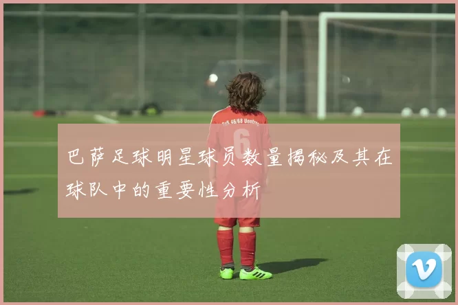 巴萨足球明星球员数量揭秘及其在球队中的重要性分析