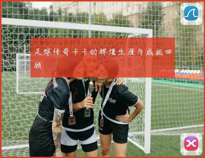 足球传奇卡卡的辉煌生涯与成就回顾