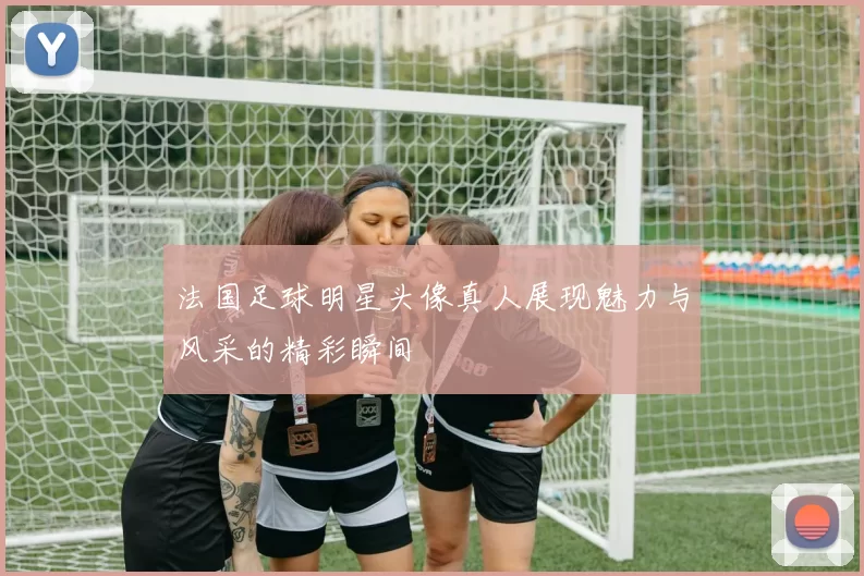 法国足球明星头像真人展现魅力与风采的精彩瞬间