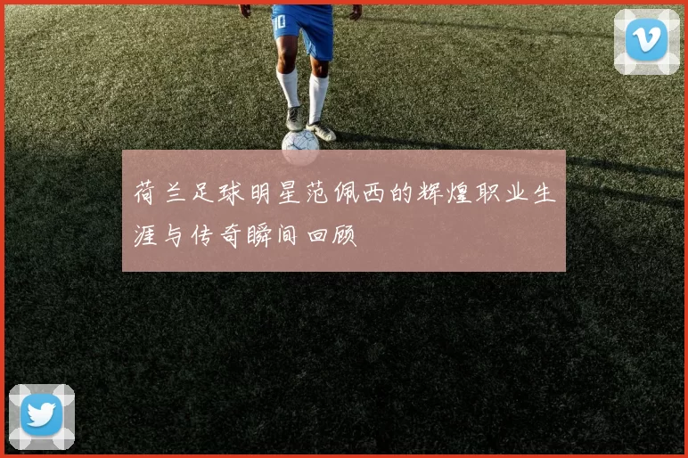 荷兰足球明星范佩西的辉煌职业生涯与传奇瞬间回顾